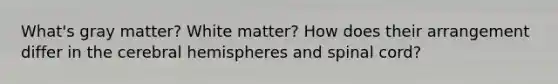 What's gray matter? White matter? How does their arrangement differ in the cerebral hemispheres and spinal cord?