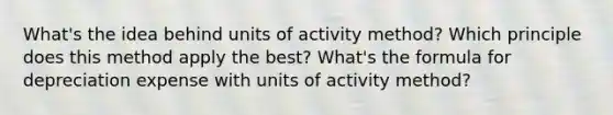 What's the idea behind units of activity method? Which principle does this method apply the best? What's the formula for depreciation expense with units of activity method?