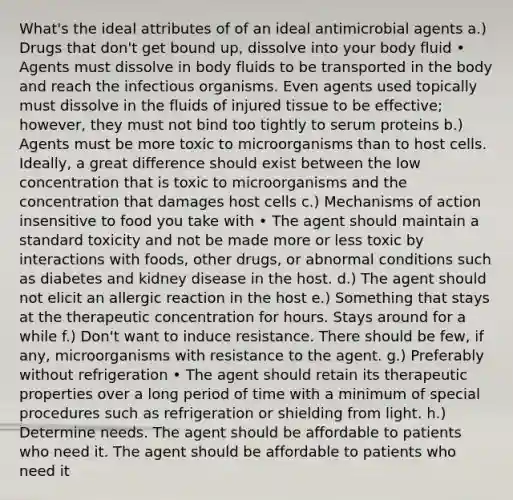 What's the ideal attributes of of an ideal antimicrobial agents a.) Drugs that don't get bound up, dissolve into your body fluid • Agents must dissolve in body fluids to be transported in the body and reach the infectious organisms. Even agents used topically must dissolve in the fluids of injured tissue to be effective; however, they must not bind too tightly to serum proteins b.) Agents must be more toxic to microorganisms than to host cells. Ideally, a great difference should exist between the low concentration that is toxic to microorganisms and the concentration that damages host cells c.) Mechanisms of action insensitive to food you take with • The agent should maintain a standard toxicity and not be made more or less toxic by interactions with foods, other drugs, or abnormal conditions such as diabetes and kidney disease in the host. d.) The agent should not elicit an allergic reaction in the host e.) Something that stays at the therapeutic concentration for hours. Stays around for a while f.) Don't want to induce resistance. There should be few, if any, microorganisms with resistance to the agent. g.) Preferably without refrigeration • The agent should retain its therapeutic properties over a long period of time with a minimum of special procedures such as refrigeration or shielding from light. h.) Determine needs. The agent should be affordable to patients who need it. The agent should be affordable to patients who need it