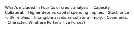 What's included in Four Cs of credit analysis: - Capacity: - Collateral: - Higher depr vs capital spending implies: - Stock price < BV implies: - Intangible assets as collateral imply: - Covenants: - Character: What are Porter's Five Forces?