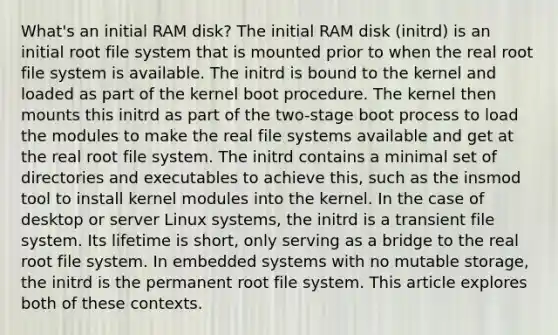 What's an initial RAM disk? The initial RAM disk (initrd) is an initial root file system that is mounted prior to when the real root file system is available. The initrd is bound to the kernel and loaded as part of the kernel boot procedure. The kernel then mounts this initrd as part of the two-stage boot process to load the modules to make the real file systems available and get at the real root file system. The initrd contains a minimal set of directories and executables to achieve this, such as the insmod tool to install kernel modules into the kernel. In the case of desktop or server Linux systems, the initrd is a transient file system. Its lifetime is short, only serving as a bridge to the real root file system. In embedded systems with no mutable storage, the initrd is the permanent root file system. This article explores both of these contexts.