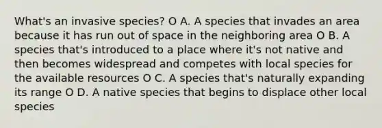 What's an invasive species? O A. A species that invades an area because it has run out of space in the neighboring area O B. A species that's introduced to a place where it's not native and then becomes widespread and competes with local species for the available resources O C. A species that's naturally expanding its range O D. A native species that begins to displace other local species