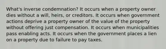 What's inverse condemnation? It occurs when a property owner dies without a will, heirs, or creditors. It occurs when government actions deprive a property owner of the value of the property without offering just compensation. It occurs when municipalities pass enabling acts. It occurs when the government places a lien on a property due to failure to pay taxes.