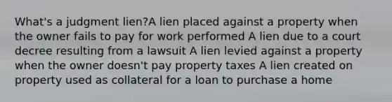 What's a judgment lien?A lien placed against a property when the owner fails to pay for work performed A lien due to a court decree resulting from a lawsuit A lien levied against a property when the owner doesn't pay property taxes A lien created on property used as collateral for a loan to purchase a home