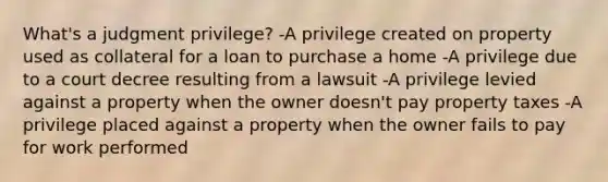 What's a judgment privilege? -A privilege created on property used as collateral for a loan to purchase a home -A privilege due to a court decree resulting from a lawsuit -A privilege levied against a property when the owner doesn't pay property taxes -A privilege placed against a property when the owner fails to pay for work performed