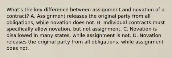 What's the key difference between assignment and novation of a contract? A. Assignment releases the original party from all obligations, while novation does not. B. Individual contracts must specifically allow novation, but not assignment. C. Novation is disallowed in many states, while assignment is not. D. Novation releases the original party from all obligations, while assignment does not.