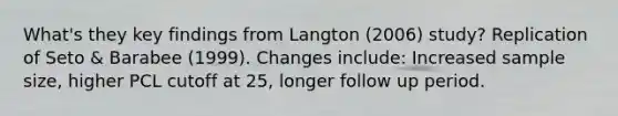 What's they key findings from Langton (2006) study? Replication of Seto & Barabee (1999). Changes include: Increased sample size, higher PCL cutoff at 25, longer follow up period.