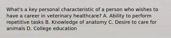 What's a key personal characteristic of a person who wishes to have a career in veterinary healthcare? A. Ability to perform repetitive tasks B. Knowledge of anatomy C. Desire to care for animals D. College education