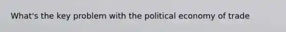 What's the key problem with the political economy of trade