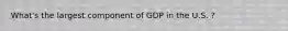What's the largest component of GDP in the U.S. ?