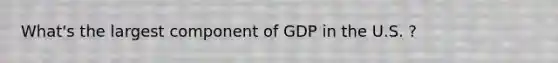 What's the largest component of GDP in the U.S. ?