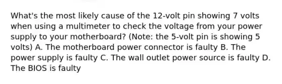 What's the most likely cause of the 12-volt pin showing 7 volts when using a multimeter to check the voltage from your power supply to your motherboard? (Note: the 5-volt pin is showing 5 volts) A. The motherboard power connector is faulty B. The power supply is faulty C. The wall outlet power source is faulty D. The BIOS is faulty