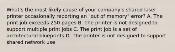 What's the most likely cause of your company's shared laser printer occasionally reporting an "out of memory" error? A. The print job exceeds 250 pages B. The printer is not designed to support multiple print jobs C. The print job is a set of architectural blueprints D. The printer is not designed to support shared network use