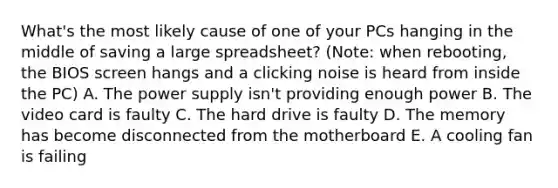 What's the most likely cause of one of your PCs hanging in the middle of saving a large spreadsheet? (Note: when rebooting, the BIOS screen hangs and a clicking noise is heard from inside the PC) A. The power supply isn't providing enough power B. The video card is faulty C. The hard drive is faulty D. The memory has become disconnected from the motherboard E. A cooling fan is failing