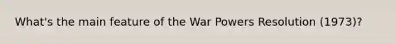 What's the main feature of the War Powers Resolution (1973)?