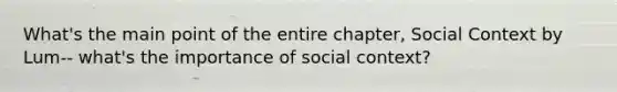 What's the main point of the entire chapter, Social Context by Lum-- what's the importance of social context?