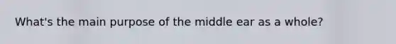 What's the main purpose of the middle ear as a whole?