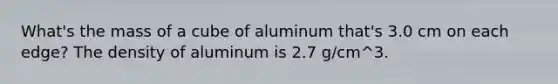 What's the mass of a cube of aluminum that's 3.0 cm on each edge? The density of aluminum is 2.7 g/cm^3.