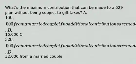 What's the maximum contribution that can be made to a 529 plan without being subject to gift taxes? A. 160,000 from a married couple if no additional contributions are made for the next five years. B.16,000 C. 320,000 from a married couple if no additional contributions are made for the next 10 years. D.32,000 from a married couple