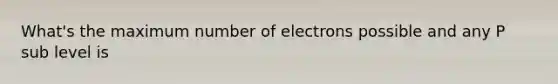 What's the maximum number of electrons possible and any P sub level is