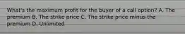 What's the maximum profit for the buyer of a call option? A. The premium B. The strike price C. The strike price minus the premium D. Unlimited