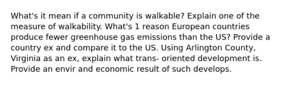 What's it mean if a community is walkable? Explain one of the measure of walkability. What's 1 reason European countries produce fewer greenhouse gas emissions than the US? Provide a country ex and compare it to the US. Using Arlington County, Virginia as an ex, explain what trans- oriented development is. Provide an envir and economic result of such develops.