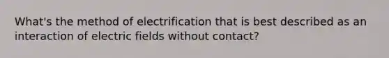 What's the method of electrification that is best described as an interaction of electric fields without contact?