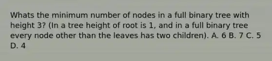 Whats the minimum number of nodes in a full binary tree with height 3? (In a tree height of root is 1, and in a full binary tree every node other than the leaves has two children). A. 6 B. 7 C. 5 D. 4