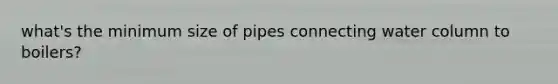 what's the minimum size of pipes connecting water column to boilers?