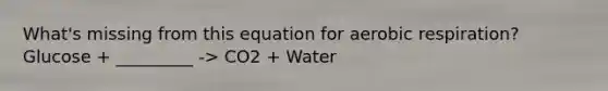 What's missing from this equation for aerobic respiration? Glucose + _________ -> CO2 + Water