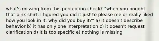 what's missing from this perception check? "when you bought that pink shirt, I figured you did it just to please me or really liked how you look in it. why did you buy it?" a) it doesn't describe behavior b) it has only one interpretation c) it doesn't request clarification d) it is too specific e) nothing is missing