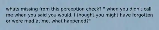 whats missing from this perception check? " when you didn't call me when you said you would, I thought you might have forgotten or were mad at me. what happened?"