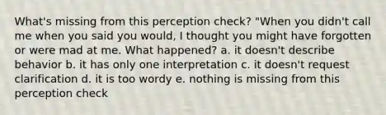 What's missing from this perception check? "When you didn't call me when you said you would, I thought you might have forgotten or were mad at me. What happened? a. it doesn't describe behavior b. it has only one interpretation c. it doesn't request clarification d. it is too wordy e. nothing is missing from this perception check