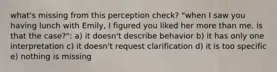 what's missing from this perception check? "when I saw you having lunch with Emily, I figured you liked her <a href='https://www.questionai.com/knowledge/keWHlEPx42-more-than' class='anchor-knowledge'>more than</a> me. is that the case?": a) it doesn't describe behavior b) it has only one interpretation c) it doesn't request clarification d) it is too specific e) nothing is missing