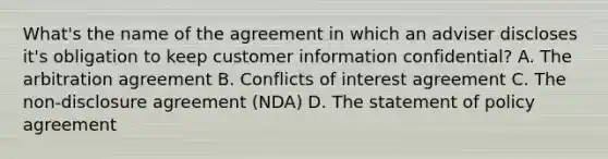 What's the name of the agreement in which an adviser discloses it's obligation to keep customer information confidential? A. The arbitration agreement B. Conflicts of interest agreement C. The non-disclosure agreement (NDA) D. The statement of policy agreement