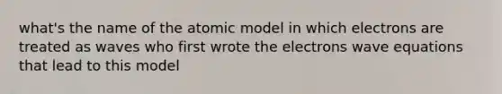 what's the name of the atomic model in which electrons are treated as waves who first wrote the electrons wave equations that lead to this model