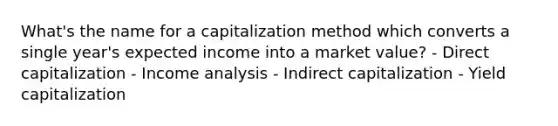 What's the name for a capitalization method which converts a single year's expected income into a market value? - Direct capitalization - Income analysis - Indirect capitalization - Yield capitalization