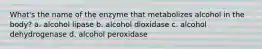 What's the name of the enzyme that metabolizes alcohol in the body? a. alcohol lipase b. alcohol dioxidase c. alcohol dehydrogenase d. alcohol peroxidase