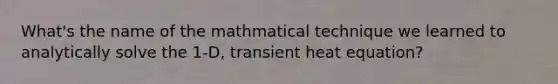 What's the name of the mathmatical technique we learned to analytically solve the 1-D, transient heat equation?