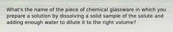 What's the name of the piece of chemical glassware in which you prepare a solution by dissolving a solid sample of the solute and adding enough water to dilute it to the right volume?