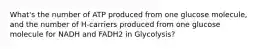 What's the number of ATP produced from one glucose molecule, and the number of H-carriers produced from one glucose molecule for NADH and FADH2 in Glycolysis?