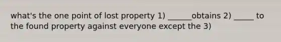 what's the one point of lost property 1) ______obtains 2) _____ to the found property against everyone except the 3)