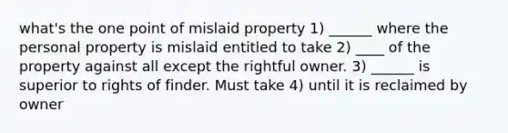 what's the one point of mislaid property 1) ______ where the personal property is mislaid entitled to take 2) ____ of the property against all except the rightful owner. 3) ______ is superior to rights of finder. Must take 4) until it is reclaimed by owner