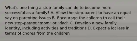 What's one thing a step-family can do to become more successful as a family? A. Allow the step-parent to have an equal say on parenting issues B. Encourage the children to call their new step-parent "mom" or "dad" C. Develop a new family identity, including activities and traditions D. Expect a lot less in terms of chores from the children