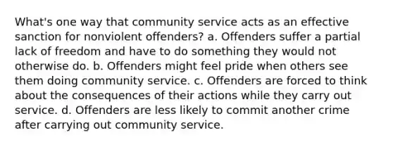 What's one way that community service acts as an effective sanction for nonviolent offenders? a. Offenders suffer a partial lack of freedom and have to do something they would not otherwise do. b. Offenders might feel pride when others see them doing community service. c. Offenders are forced to think about the consequences of their actions while they carry out service. d. Offenders are less likely to commit another crime after carrying out community service.