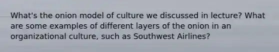 What's the onion model of culture we discussed in lecture? What are some examples of different layers of the onion in an organizational culture, such as Southwest Airlines?