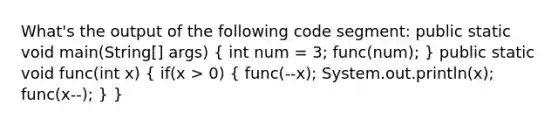 What's the output of the following code segment: public static void main(String[] args) ( int num = 3; func(num); ) public static void func(int x) ( if(x > 0) { func(--x); System.out.println(x); func(x--); ) }