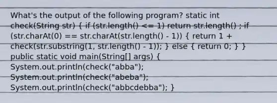 What's the output of the following program? static int check(String str) ( if (str.length() <= 1) return str.length() ; if (str.charAt(0) == str.charAt(str.length() - 1)) { return 1 + check(str.substring(1, str.length() - 1)); ) else ( return 0; ) } public static void main(String[] args) ( System.out.println(check("abba"); System.out.println(check("abeba"); System.out.println(check("abbcdebba"); )