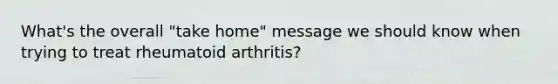 What's the overall "take home" message we should know when trying to treat rheumatoid arthritis?