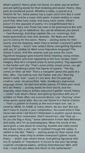 What's poetry? Here's what I've found, It's when you've written and are spitting words for their meaning and sound, Poems, they pack an emotional punch, Whether a haiku, a sonnet or a limerick for fun, Some poetry has a super strict form But it could be formless and be a super slick poem. A poem written in verse you'll find, Most have meter and many have rhyme. What's prose? It's the opposite of poetry, It's straightforward like a newspaper story see? Prose has rules to be grammatical But with poems, rules go on sabbatical. You can do whatever you dream — Cool Runnings, And drop capitals like e.e. cummings, And break grammatical rules with abandon, Tell Keats and Yeats you're coming for the canon. Poetry — picking words for their sound, And the meaning, when they're written everyone'll gather 'round, Poetry — kickin' over what's literal, And getting figurative with any lil' syllable x2 Want some Figurative language? The choice is yours, And like umpires now you know the score, Figurative language goes beyond literal meaning. Using similes and metaphors and even Appealing to the fives senses, that's imagery. Now let's compare prose to some poetry: "Fog appeared in the harbor and city." That's some pretty simple prose, you get me? Carl Sandburg's poem has figures of speech: "The fog comes on little cat feet" That's a metaphor about the paws of a kitty, Who, "sits looking over the harbor and city." Now fog doesn't really 'look' 'cause it's not alive, But the poet got creative, yeah, he personified. Yeah, Sandburg's expressive language shines, So read and writes poems, it'll blow your mind, let's do! Poetry — picking words for their sound, And the meaning, when they're written everyone'll gather 'round, Poetry — kickin' over what's literal, And getting figurative with any lil' syllable x2 Poets often use a sound device, Like "rhyming" when some words sound alike. You can use rhyme in a rhyme scheme — That's a pattern of rhymes at the end of each line, see. It could be ABAB, Or AABB, or many others, do you see? But you don't have to rhyme in your composition, You could write in free verse (see what I did there?) Alliteration is another sound device, Just repeat first consonants, that'll sound nice. Like "Rise up — for you the flag is flung," Some alliteration fr-from Walt Whitman. And lastly, let's hit up onomatopoeia, When the sound of the word gives a clue about its meaning. Rumble and rattle sound like echoes from a yell, Like "It rumbled through the valley; it rattled in the dell." Poetry — picking words for their sound, And the meaning, when they're written everyone'll gather 'round, Poetry — kickin' over what's literal, And getting figurative with any lil' syllable x2 "Impressive. It occurs to me your rap songs could be considered poetry...striking resemblances! Well, with that, I must bid you adieu and return to the netherworld."